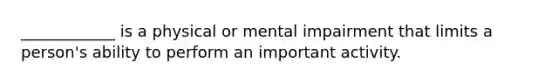 ____________ is a physical or mental impairment that limits a person's ability to perform an important activity.