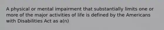 A physical or mental impairment that substantially limits one or more of the major activities of life is defined by the Americans with Disabilities Act as a(n)