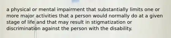 a physical or mental impairment that substantially limits one or more major activities that a person would normally do at a given stage of life and that may result in stigmatization or discrimination against the person with the disability.