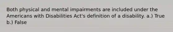 Both physical and mental impairments are included under the Americans with Disabilities Act's definition of a disability. a.) True b.) False