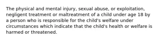 The physical and mental injury, sexual abuse, or exploitation, negligent treatment or maltreatment of a child under age 18 by a person who is responsible for the child's welfare under circumstances which indicate that the child's health or welfare is harmed or threatened.