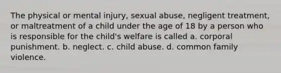 The physical or mental injury, sexual abuse, negligent treatment, or maltreatment of a child under the age of 18 by a person who is responsible for the child's welfare is called a. corporal punishment. b. neglect. c. child abuse. d. common family violence.