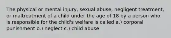 The physical or mental injury, sexual abuse, negligent treatment, or maltreatment of a child under the age of 18 by a person who is responsible for the child's welfare is called a.) corporal punishment b.) neglect c.) child abuse