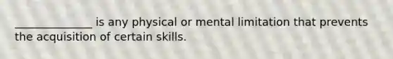 ______________ is any physical or mental limitation that prevents the acquisition of certain skills.