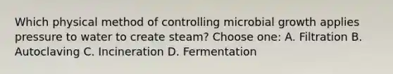 Which physical method of controlling microbial growth applies pressure to water to create steam? Choose one: A. Filtration B. Autoclaving C. Incineration D. Fermentation