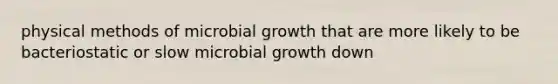 physical methods of microbial growth that are more likely to be bacteriostatic or slow microbial growth down