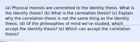 (a) Physical monists are committed to the identity thesis. What is the identity thesis? (b) What is the correlation thesis? (c) Explain why the correlation thesis is not the same thing as the identity thesis. (d) Of the philosophies of mind we've studied, which accept the identity thesis? (e) Which can accept the correlation thesis?