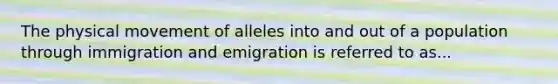 The physical movement of alleles into and out of a population through immigration and emigration is referred to as...