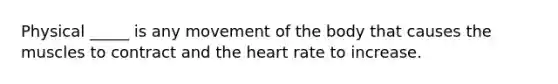 Physical _____ is any movement of the body that causes the muscles to contract and <a href='https://www.questionai.com/knowledge/kya8ocqc6o-the-heart' class='anchor-knowledge'>the heart</a> rate to increase.