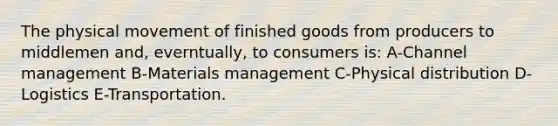 The physical movement of finished goods from producers to middlemen and, everntually, to consumers is: A-Channel management B-Materials management C-Physical distribution D-Logistics E-Transportation.