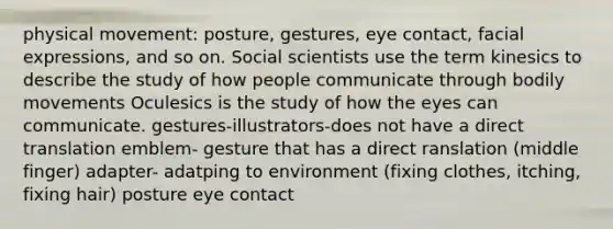 physical movement: posture, gestures, eye contact, facial expressions, and so on. Social scientists use the term kinesics to describe the study of how people communicate through bodily movements Oculesics is the study of how the eyes can communicate. gestures-illustrators-does not have a direct translation emblem- gesture that has a direct ranslation (middle finger) adapter- adatping to environment (fixing clothes, itching, fixing hair) posture eye contact