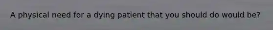 A physical need for a dying patient that you should do would be?