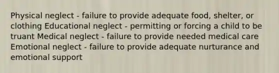 Physical neglect - failure to provide adequate food, shelter, or clothing Educational neglect - permitting or forcing a child to be truant Medical neglect - failure to provide needed medical care Emotional neglect - failure to provide adequate nurturance and emotional support