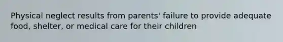 Physical neglect results from parents' failure to provide adequate food, shelter, or medical care for their children