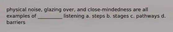 physical noise, glazing over, and close-mindedness are all examples of __________ listening a. steps b. stages c. pathways d. barriers