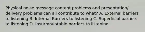 Physical noise message content problems and presentation/ delivery problems can all contribute to what? A. External barriers to listening B. Internal Barriers to listening C. Superficial barriers to listening D. Insurmountable barriers to listening