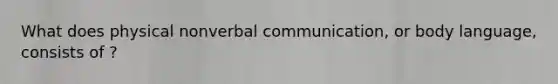 What does physical nonverbal communication, or body language, consists of ?