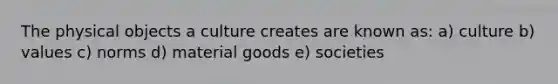 The physical objects a culture creates are known as: a) culture b) values c) norms d) material goods e) societies