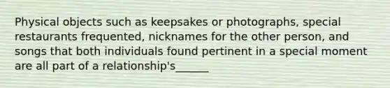 Physical objects such as keepsakes or photographs, special restaurants frequented, nicknames for the other person, and songs that both individuals found pertinent in a special moment are all part of a relationship's______