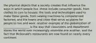 the physical objects that a society creates that influence the ways in which people live -these include consumer goods, from clothes to cars to houses; the tools and technologies used to make those goods, from sewing machines to computerized factories; and the towns and cities that serve as places for people to live and work -another example of the globalization of ___________________ is the way that classrooms and department stores the world over increasingly resemble one another, and the fact that McDonald's restaurants are now found on nearly every continent