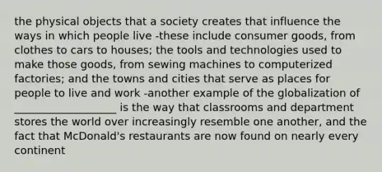 the physical objects that a society creates that influence the ways in which people live -these include consumer goods, from clothes to cars to houses; the tools and technologies used to make those goods, from sewing machines to computerized factories; and the towns and cities that serve as places for people to live and work -another example of the globalization of ___________________ is the way that classrooms and department stores the world over increasingly resemble one another, and the fact that McDonald's restaurants are now found on nearly every continent