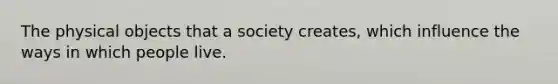 The physical objects that a society creates, which influence the ways in which people live.