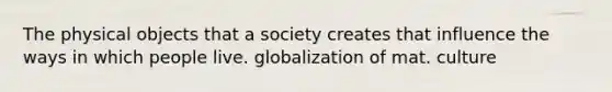 The physical objects that a society creates that influence the ways in which people live. globalization of mat. culture