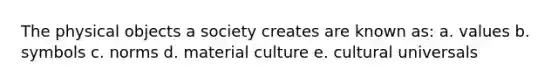 The physical objects a society creates are known as: a. values b. symbols c. norms d. material culture e. cultural universals