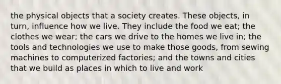 the physical objects that a society creates. These objects, in turn, influence how we live. They include the food we eat; the clothes we wear; the cars we drive to the homes we live in; the tools and technologies we use to make those goods, from sewing machines to computerized factories; and the towns and cities that we build as places in which to live and work