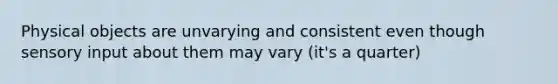 Physical objects are unvarying and consistent even though sensory input about them may vary (it's a quarter)