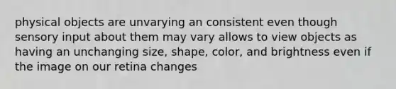 physical objects are unvarying an consistent even though sensory input about them may vary allows to view objects as having an unchanging size, shape, color, and brightness even if the image on our retina changes