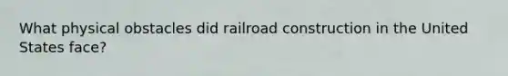 What physical obstacles did railroad construction in the United States face?