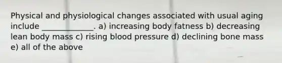 Physical and physiological changes associated with usual aging include _____________. a) increasing body fatness b) decreasing lean body mass c) rising blood pressure d) declining bone mass e) all of the above