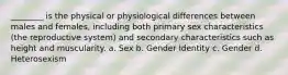 ________ is the physical or physiological differences between males and females, including both primary sex characteristics (the reproductive system) and secondary characteristics such as height and muscularity. a. Sex b. Gender Identity c. Gender d. Heterosexism