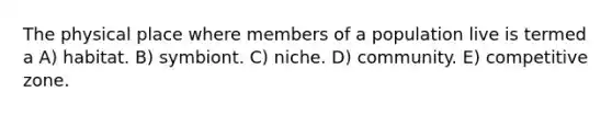 The physical place where members of a population live is termed a A) habitat. B) symbiont. C) niche. D) community. E) competitive zone.