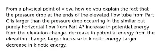 From a physical point of view, how do you explain the fact that the pressure drop at the ends of the elevated flow tube from Part C is larger than the pressure drop occurring in the similar but purely horizontal flow from Part A? increase in potential energy from the elevation change. decrease in potential energy from the elevation change. larger increase in kinetic energy. larger decrease in kinetic energy.