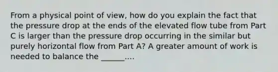 From a physical point of view, how do you explain the fact that the pressure drop at the ends of the elevated flow tube from Part C is larger than the pressure drop occurring in the similar but purely horizontal flow from Part A? A greater amount of work is needed to balance the ______....