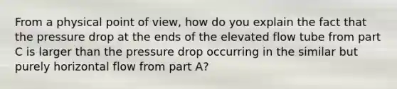 From a physical point of view, how do you explain the fact that the pressure drop at the ends of the elevated flow tube from part C is larger than the pressure drop occurring in the similar but purely horizontal flow from part A?