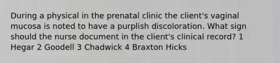 During a physical in the prenatal clinic the client's vaginal mucosa is noted to have a purplish discoloration. What sign should the nurse document in the client's clinical record? 1 Hegar 2 Goodell 3 Chadwick 4 Braxton Hicks