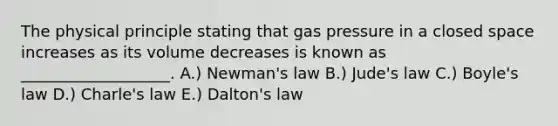 The physical principle stating that gas pressure in a closed space increases as its volume decreases is known as ___________________. A.) Newman's law B.) Jude's law C.) Boyle's law D.) Charle's law E.) Dalton's law