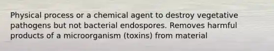 Physical process or a chemical agent to destroy vegetative pathogens but not bacterial endospores. Removes harmful products of a microorganism (toxins) from material