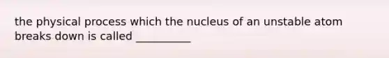 the physical process which the nucleus of an unstable atom breaks down is called __________