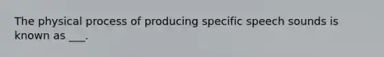 The physical process of producing specific speech sounds is known as ___.