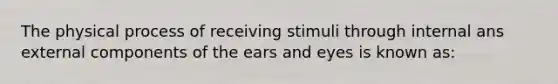 The physical process of receiving stimuli through internal ans external components of the ears and eyes is known as: