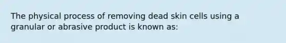 The physical process of removing dead skin cells using a granular or abrasive product is known as: