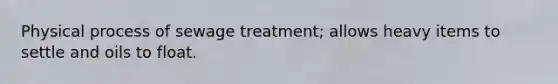 Physical process of sewage treatment; allows heavy items to settle and oils to float.