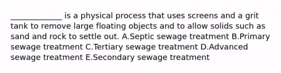 _____________ is a physical process that uses screens and a grit tank to remove large floating objects and to allow solids such as sand and rock to settle out. A.Septic sewage treatment B.Primary sewage treatment C.Tertiary sewage treatment D.Advanced sewage treatment E.Secondary sewage treatment