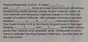 Physical Properties (2 of 3) •In liquid ______1_____ and_______2__________, there are weak intermolecular attractions between the partial positive charge on the carbonyl carbon of one molecule and the partial negative charge on the carbonyl oxygen of another molecule. •No hydrogen bonding is possible between _________1______ or _____2_______molecules because they have no polar O-H or N-H bonds to participate in hydrogen bonding. •______1________ and______2_________have lower boiling points than alcohols and carboxylic acids, compounds in which there is hydrogen bonding between molecules. See the table on the next screen.