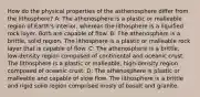 How do the physical properties of the asthenosphere differ from the lithosphere? A: The athenosphere is a plastic or malleable region of Earth's interior, whereas the lithosphere is a liquified rock layer. Both are capable of flow. B: The athenosphere is a brittle, solid region. The lithosphere is a plastic or malleable rock layer that is capable of flow. C: The athenosphere is a brittle, low-density region composed of continental and oceanic crust. The lithosphere is a plastic or malleable, high-density region composed of oceanic crust. D: The athenosphere is plastic or malleable and capable of slow flow. The lithosphere is a brittle and rigid solid region comprised mosly of basalt and granite.