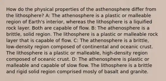 How do the physical properties of the asthenosphere differ from the lithosphere? A: The athenosphere is a plastic or malleable region of Earth's interior, whereas the lithosphere is a liquified rock layer. Both are capable of flow. B: The athenosphere is a brittle, solid region. The lithosphere is a plastic or malleable rock layer that is capable of flow. C: The athenosphere is a brittle, low-density region composed of continental and oceanic crust. The lithosphere is a plastic or malleable, high-density region composed of oceanic crust. D: The athenosphere is plastic or malleable and capable of slow flow. The lithosphere is a brittle and rigid solid region comprised mosly of basalt and granite.